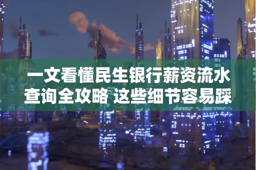 一文看懂民生银行薪资流水查询全攻略 这些细节容易踩雷