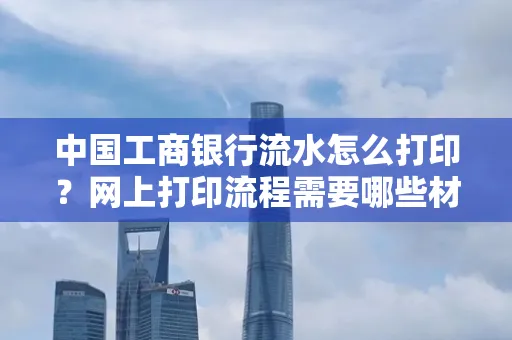 中国工商银行流水怎么打印?网上打印流程需要哪些材料?