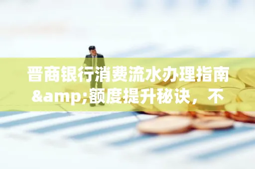 晋商银行消费流水办理指南&额度提升秘诀,不懂这些你可能吃大亏!