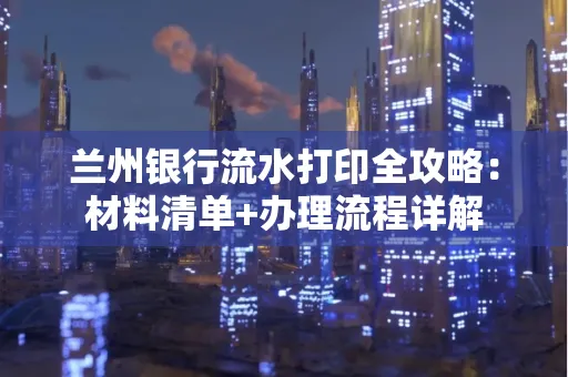 兰州银行流水打印全攻略:材料清单+办理流程详解