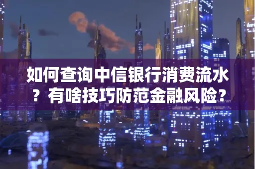 如何查询中信银行消费流水?有啥技巧防范金融风险?