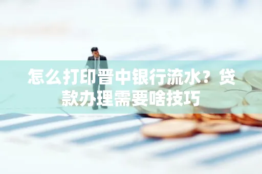 怎么打印晋中银行流水?贷款办理需要啥技巧
