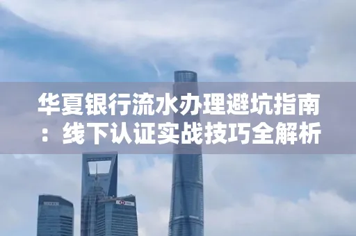 华夏银行流水办理避坑指南:线下认证实战技巧全解析